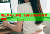 暗区禁网无限制：畅享无阻网络自由体验